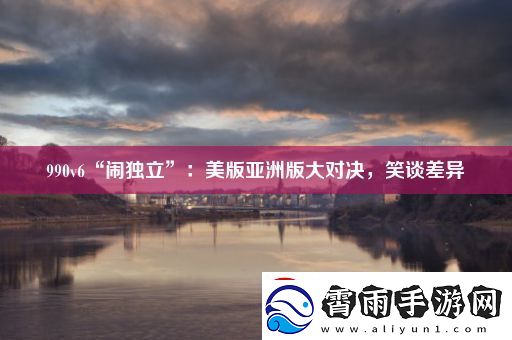990v6“闹独立”：美版亚洲版大对决-笑谈差异