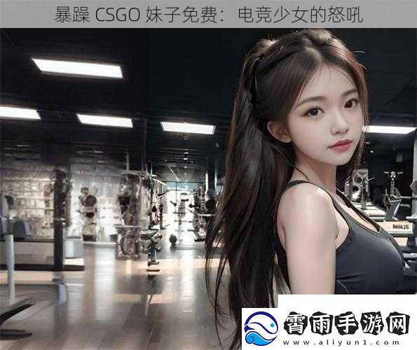 暴躁 CSGO 妹子免费：电竞少女的怒吼
