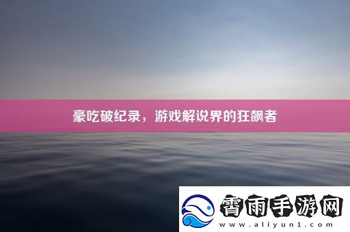 豪吃破纪录游戏解说界的狂飙者