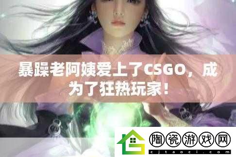 暴躁老阿姨CSGO最新版本：1.-暴躁老阿姨CSGO：战斗中的智慧与狂潮