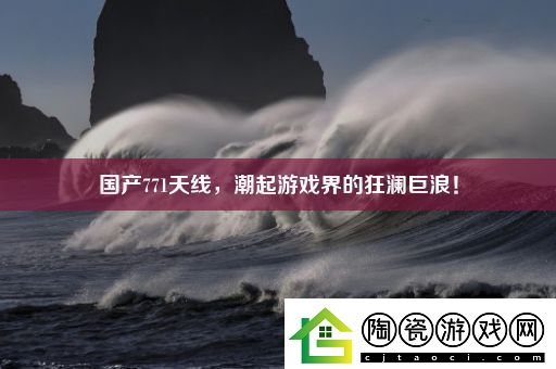国产771天线潮起游戏界的狂澜巨浪！