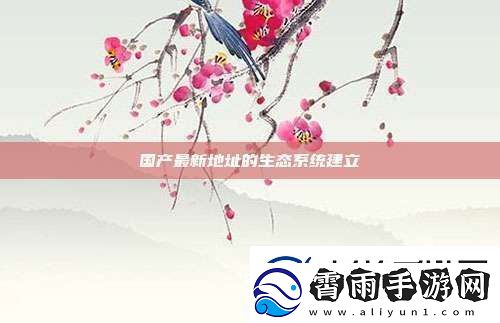 国产最新地址的生态系统建立